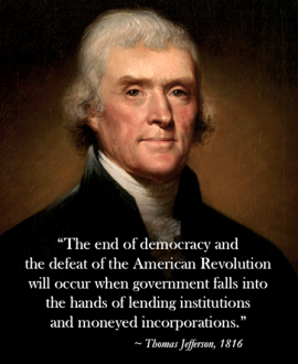 The end of democracy and the defeat of the American Revolution will occur when government falls into the hands of lending institutions and moneyed incorporations." - Thomas Jefferson 1816